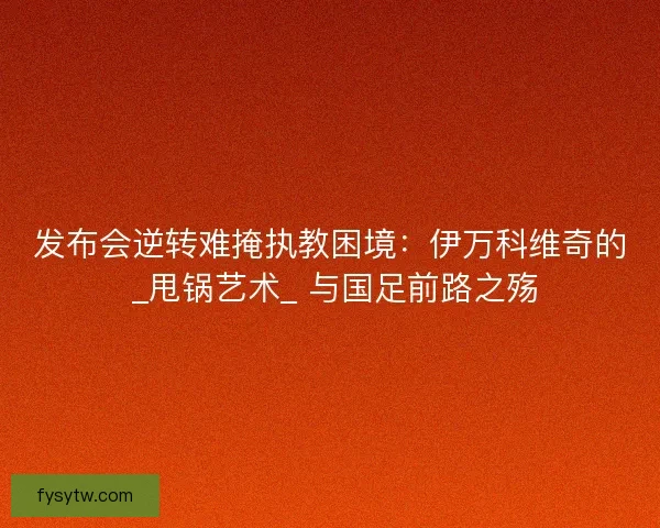 发布会逆转难掩执教困境：伊万科维奇的 _甩锅艺术_ 与国足前路之殇