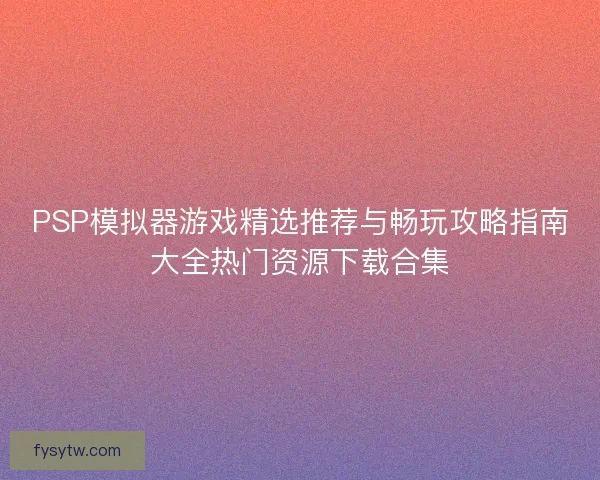 PSP模拟器游戏精选推荐与畅玩攻略指南大全热门资源下载合集
