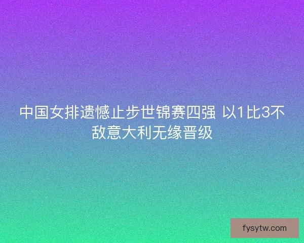 中国女排遗憾止步世锦赛四强 以1比3不敌意大利无缘晋级