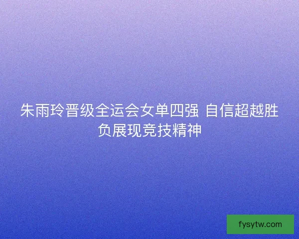 朱雨玲晋级全运会女单四强 自信超越胜负展现竞技精神