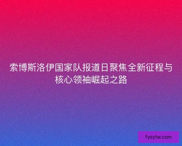 索博斯洛伊国家队报道日聚焦全新征程与核心领袖崛起之路
