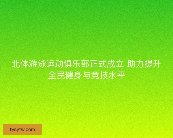 北体游泳运动俱乐部正式成立 助力提升全民健身与竞技水平