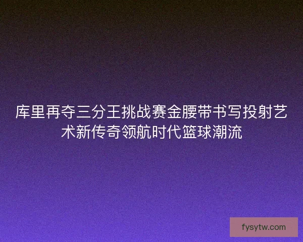 库里再夺三分王挑战赛金腰带书写投射艺术新传奇领航时代篮球潮流