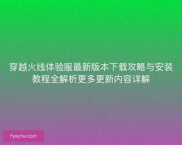 穿越火线体验服最新版本下载攻略与安装教程全解析更多更新内容详解