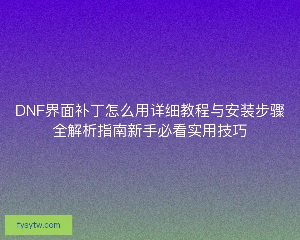 DNF界面补丁怎么用详细教程与安装步骤全解析指南新手必看实用技巧