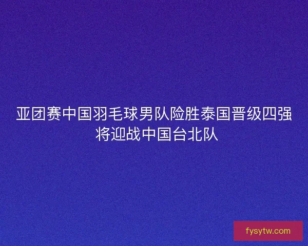 亚团赛中国羽毛球男队险胜泰国晋级四强 将迎战中国台北队