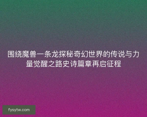 围绕魔兽一条龙探秘奇幻世界的传说与力量觉醒之路史诗篇章再启征程