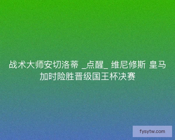 战术大师安切洛蒂 _点醒_ 维尼修斯 皇马加时险胜晋级国王杯决赛