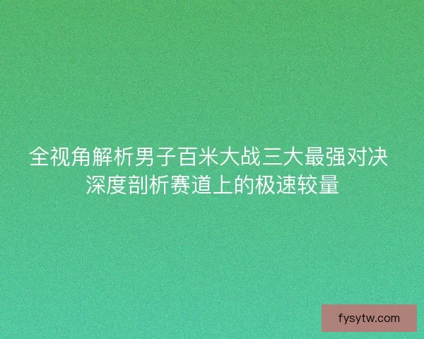 全视角解析男子百米大战三大最强对决 深度剖析赛道上的极速较量