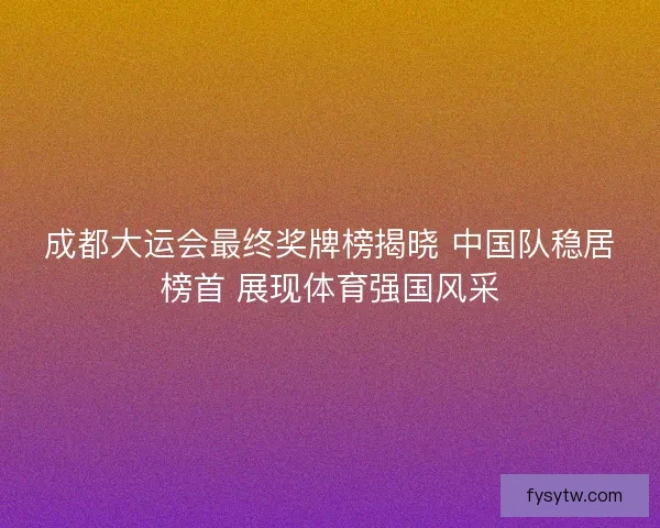 成都大运会最终奖牌榜揭晓 中国队稳居榜首 展现体育强国风采