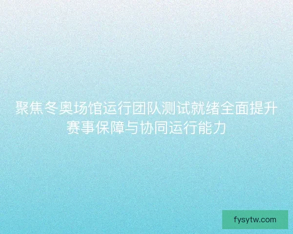 聚焦冬奥场馆运行团队测试就绪全面提升赛事保障与协同运行能力