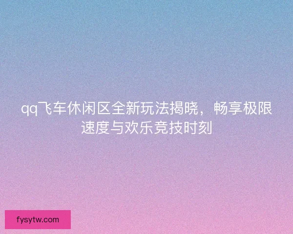qq飞车休闲区全新玩法揭晓,畅享极限速度与欢乐竞技时刻 qq飞车休闲区全新玩法揭晓,畅享极限速度与欢乐竞技时刻