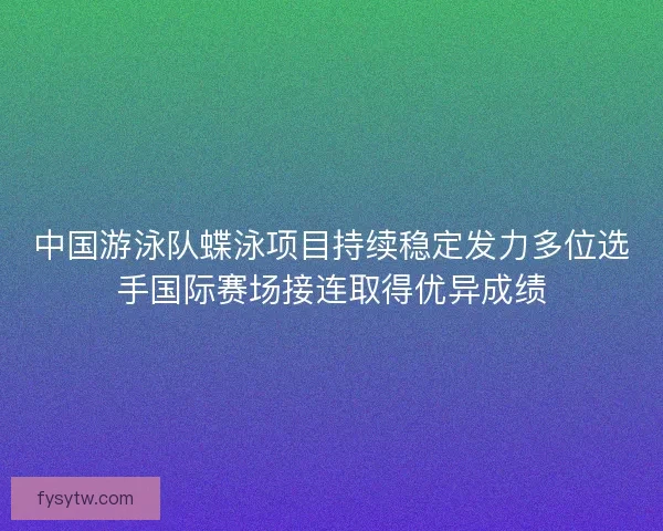 中国游泳队蝶泳项目持续稳定发力多位选手国际赛场接连取得优异成绩