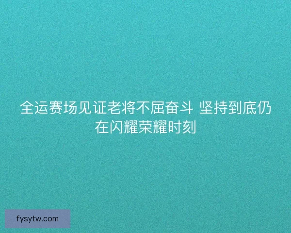 全运赛场见证老将不屈奋斗 坚持到底仍在闪耀荣耀时刻