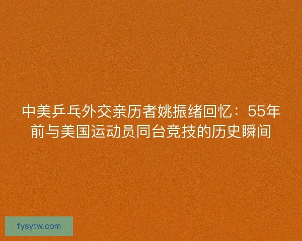 中美乒乓外交亲历者姚振绪回忆：55年前与美国运动员同台竞技的历史瞬间