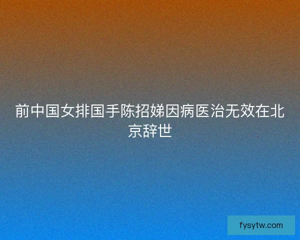 前中国女排国手陈招娣因病医治无效在北京辞世