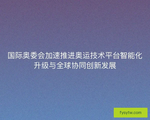 国际奥委会加速推进奥运技术平台智能化升级与全球协同创新发展