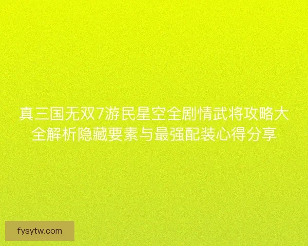 真三国无双7游民星空全剧情武将攻略大全解析隐藏要素与最强配装心得分享
